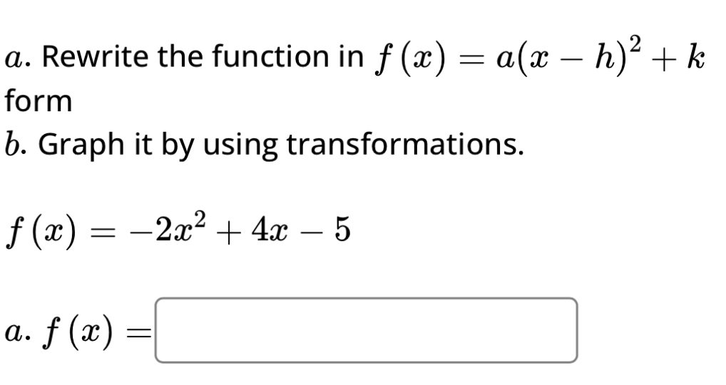 Rewrite the function in f(x)=a(x-h)^2+k
form
b. Graph it by using transformations.
f(x)=-2x^2+4x-5
a. f(x)=□