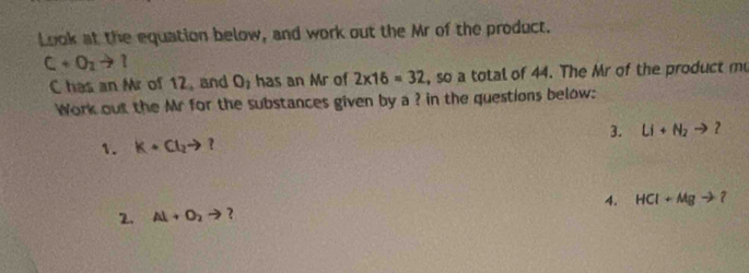 Look at the equation below, and work out the Mr of the product.
C+O_2to 1
C has an Mr of 12, and O_1 has an Mr of 2* 16=32 , so a total of 44. The Mr of the product mu 
Work out the Mr for the substances given by a ? in the questions below: 
1. K+Cl_2to ? 3. Li+N_2to ？ 
2. Al+O_2to ? 4. HCl+Mgto ?