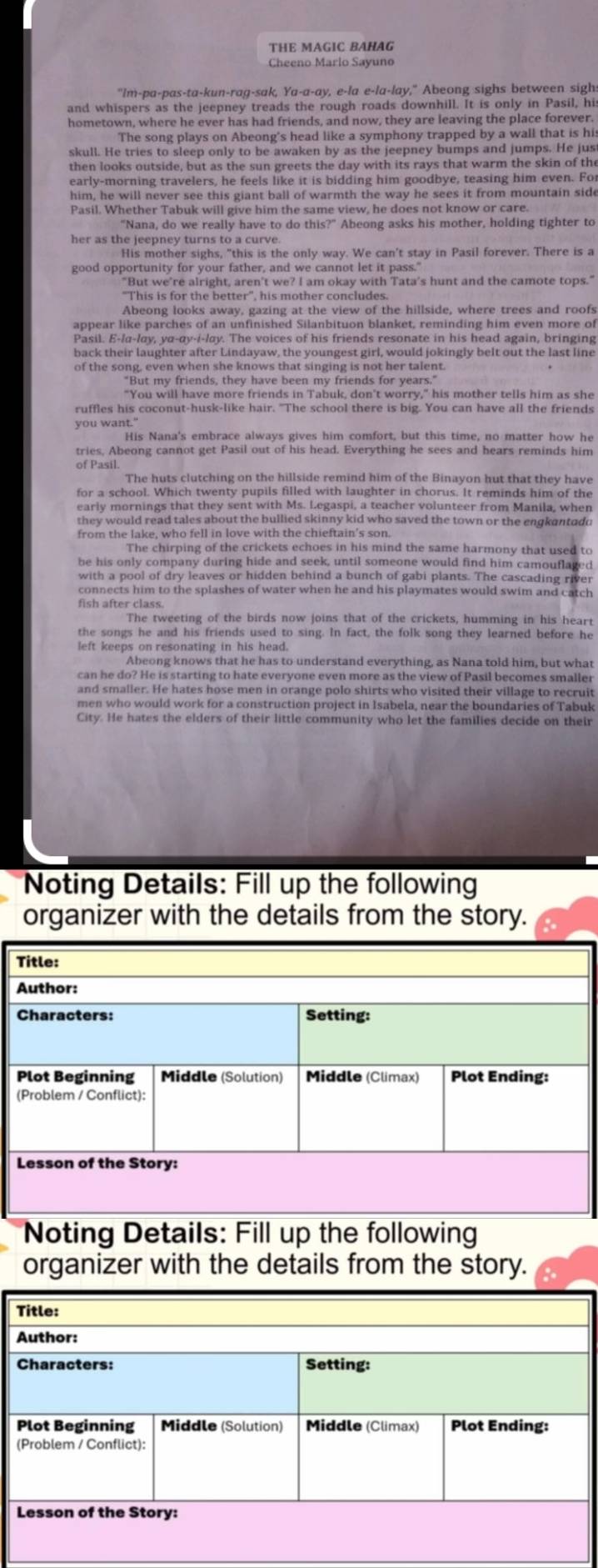 THE MAGIC BAHAG
Cheeno Marlo Sayuno
"Im-pa-pas-ta-kun-rag-sak, Ya-a-ay, e-la e-la-lay," Abeong sighs between sigh:
and whispers as the jeepney treads the rough roads downhill. It is only in Pasil, hi
hometown, where he ever has had friends, and now, they are leaving the place forever.
The song plays on Abeong's head like a symphony trapped by a wall that is his
skull. He tries to sleep only to be awaken by as the jeepney bumps and jumps. He jus
then looks outside, but as the sun greets the day with its rays that warm the skin of the
early-morning travelers, he feels like it is bidding him goodbye, teasing him even. Fo
him, he will never see this giant ball of warmth the way he sees it from mountain side
Pasil. Whether Tabuk will give him the same view, he does not know or care.
“Nana, do we really have to do this?” Abeong asks his mother, holding tighter to
her as the jeepney turns to a curve.
His mother sighs, "this is the only way. We can't stay in Pasil forever. There is a
good opportunity for your father, and we cannot let it pass."
"But we're alright, aren't we? I am okay with Tata's hunt and the camote tops."
"This is for the better', his mother concludes.
Abeong looks away, gazing at the view of the hillside, where trees and roofs
appear like parches of an unfinished Silanbituon blanket, reminding him even more of
Pasil. E-/α-lay, yα-αy-i-lay. The voices of his friends resonate in his head again, bringing
back their laughter after Lindayaw, the youngest girl, would jokingly belt out the last line
of the song, even when she knows that singing is not her talent.
"But my friends, they have been my friends for years."
"You will have more friends in Tabuk, don't worry," his mother tells him as she
ruffles his coconut-husk-like hair. "The school there is big. You can have all the friends
you want."
His Nana's embrace always gives him comfort, but this time, no matter how he
tries, Abeong cannot get Pasil out of his head. Everything he sees and hears reminds him
of Pasil.
The huts clutching on the hillside remind him of the Binayon hut that they have
for a school. Which twenty pupils filled with laughter in chorus. It reminds him of the
early mornings that they sent with Ms. Legaspi, a teacher volunteer from Manila, when
they would read tales about the bullied skinny kid who saved the town or the engkantado
from the lake, who fell in love with the chieftain's son.
The chirping of the crickets echoes in his mind the same harmony that used to
be his only company during hide and seek, until someone would find him camouflaged
with a pool of dry leaves or hidden behind a bunch of gabi plants. The cascading river
connects him to the splashes of water when he and his playmates would swim and catch
fish after class.
The tweeting of the birds now joins that of the crickets, humming in his heart
the songs he and his friends used to sing. In fact, the folk song they learned before he
Abeong knows that he has to understand everything, as Nana told him, but what
can he do? He is starting to hate everyone even more as the view of Pasil becomes smaller
and smaller. He hates hose men in orange polo shirts who visited their village to recruit
men who would work for a construction project in Isabela, near the boundaries of Tabuk
City. He hates the elders of their little community who let the families decide on their
Noting Details: Fill up the following
organizer with the details from the story.
Title:
Author:
Characters: Setting:
Plot Beginning Middle (Solution) Middle (Climax) Plot Ending:
(Problem / Conflict):
Lesson of the Story:
Noting Details: Fill up the following
organizer with the details from the story.