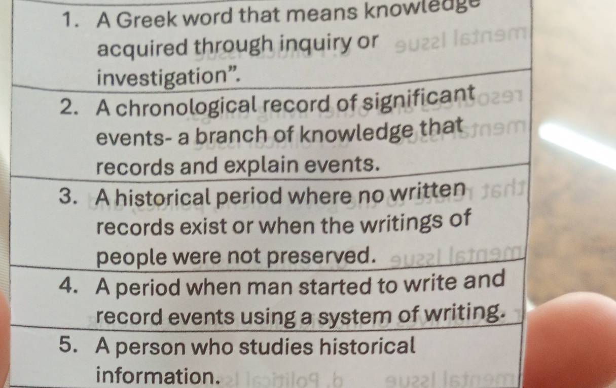 A Greek word that means knowledge 
acquired through inquiry or 
investigation”. 
2. A chronological record of significant 
events- a branch of knowledge that 
records and explain events. 
3. A historical period where no written 
records exist or when the writings of 
people were not preserved. 
4. A period when man started to write and 
record events using a system of writing. 
5. A person who studies historical 
information.