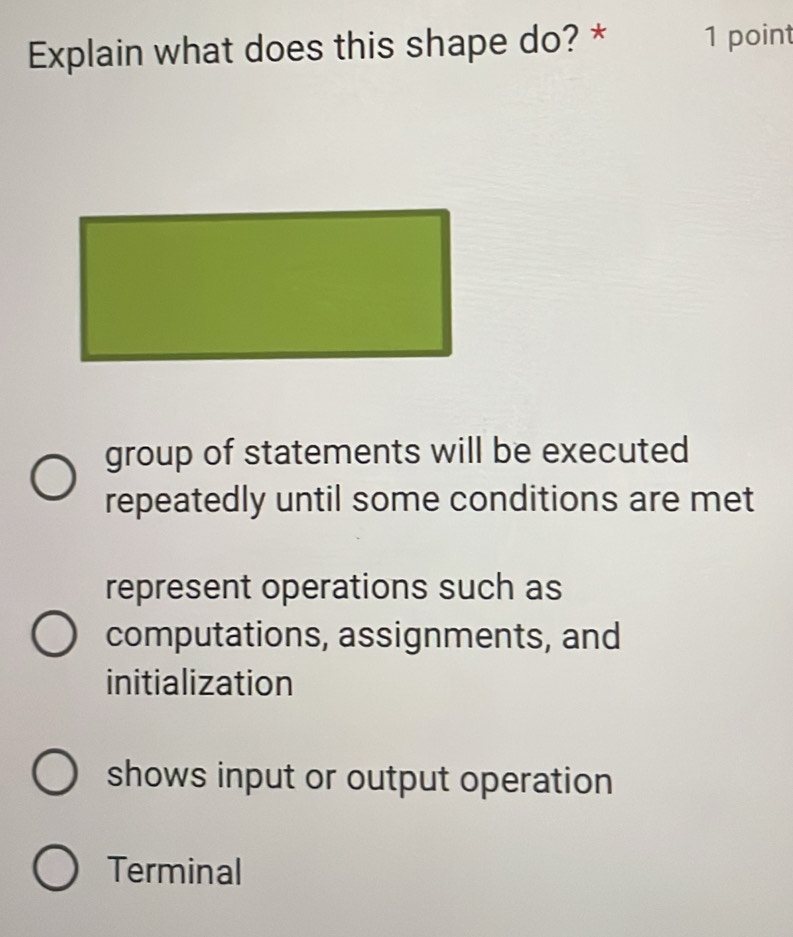 Explain what does this shape do? * 1 point
group of statements will be executed
repeatedly until some conditions are met
represent operations such as
computations, assignments, and
initialization
shows input or output operation
Terminal