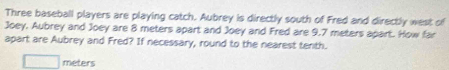 Three baseball players are playing catch. Aubrey is directly south of Fred and directly west of 
Joey, Aubrey and Joey are 8 meters apart and Joey and Fred are 9.7 meters apart. How far 
apart are Aubrey and Fred? If necessary, round to the nearest tenth.
meters