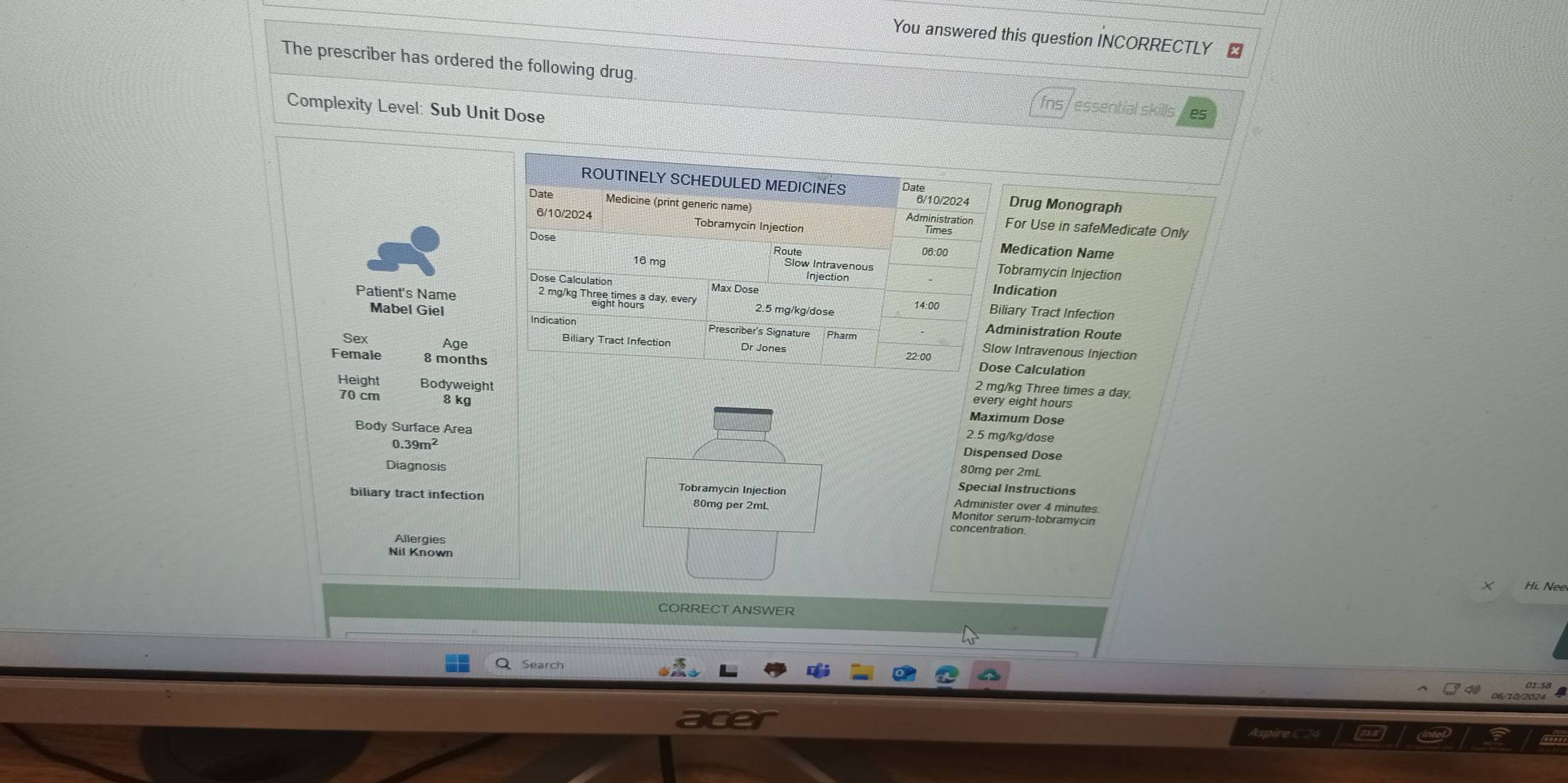 You answered this question INCORRECTLY £ 
The prescriber has ordered the following drug. 
Complexity Level: Sub Unit Dose 
essential skills es 
ROUTINELY SCHEDULED MEDICINES Drug Monograph 
6/10/2024 
Date Medicine (print generic name) Administration For Use in safeMedicate Only 
6/10/2024 Tobramycin Injection Times 
Route 08:00 Medication Name 
Dose Tobramycin Injection
16 mg slowpec hous 
Indication 
Dose Calculation Max Dose Biliary Tract Infection 
Patient's Name 2 mg/kg Thren times a day, every 2.5 mg/kg/dose
14:00 
Mabel Giel Indication Prescriber's Signature Pharm 
Administration Route 
Biliary Tract Infection 
Slow Intravenous Injection 
Sex Age Dr Jones 22:00 Dose Calculation 
Female 8 months 2 mg/kg Three times a day,
70 cm 8 kg
Height Bodyweight Maximum Dose 
every eight hours
2.5 mg/kg/dose
Body Surface Area Dispensed Dose
39m^2
80mg per 2mL
Diagnosis Special Instructions 
Tobramycin Injection Administer over 4 minutes
biliary tract infection 80mg per 2mL Monitor serum-tobramycin 
concentration. 
Allergies 
Nil Known 
× Hi. Ne 
CORRECT ANSWER 
Search