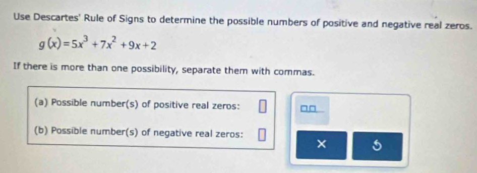 Use Descartes' Rule of Signs to determine the possible numbers of positive and negative real zeros.
g(x)=5x^3+7x^2+9x+2
If there is more than one possibility, separate them with commas. 
(a) Possible number(s) of positive real zeros: 
(b) Possible number(s) of negative real zeros: