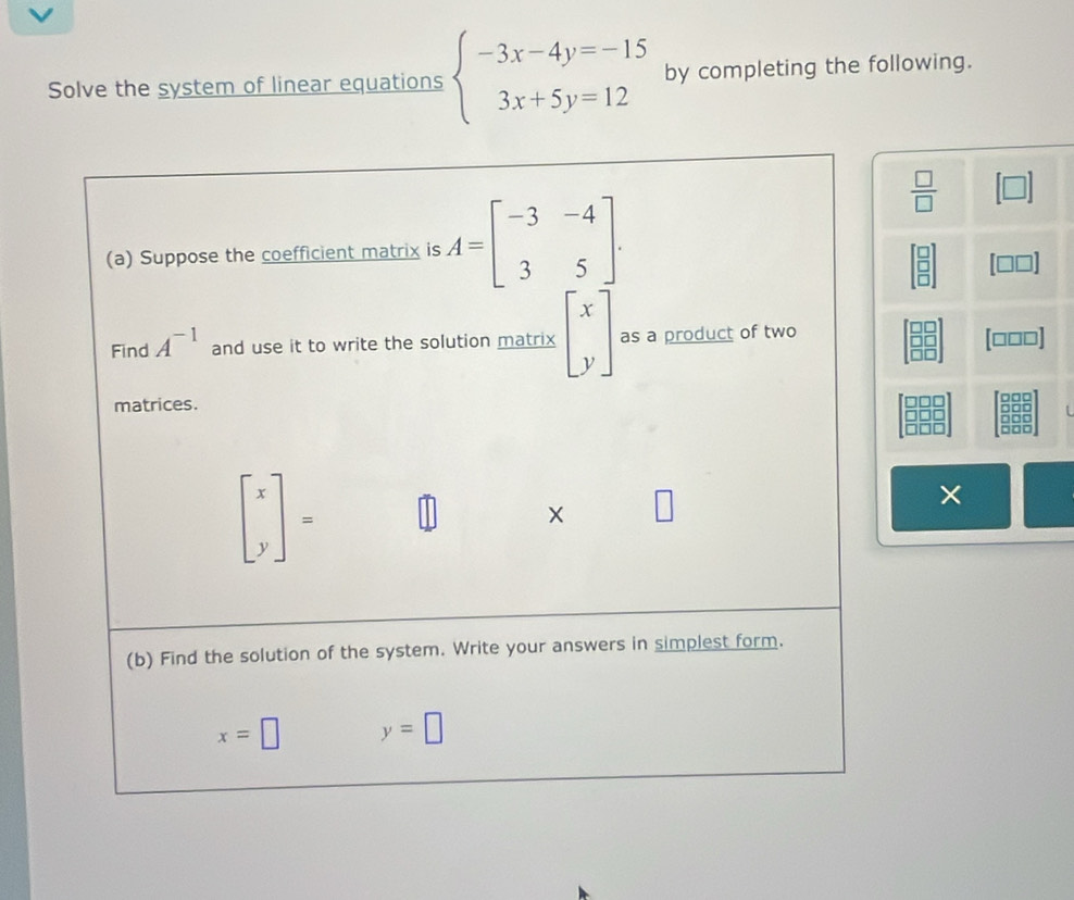 Solve the system of linear equations beginarrayl -3x-4y=-15 3x+5y=12endarray. by completing the following.
 □ /□  
[□
[□□□]
D□
×