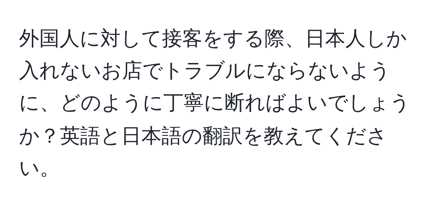 外国人に対して接客をする際、日本人しか入れないお店でトラブルにならないように、どのように丁寧に断ればよいでしょうか？英語と日本語の翻訳を教えてください。