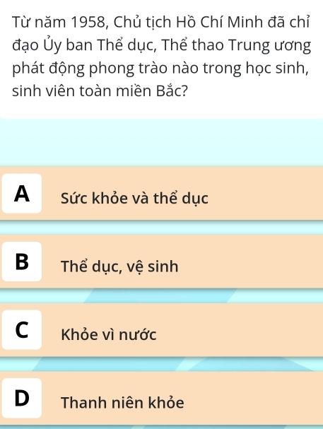 Từ năm 1958, Chủ tịch Hồ Chí Minh đã chỉ
đạo Ủy ban Thể dục, Thể thao Trung ương
phát động phong trào nào trong học sinh,
sinh viên toàn miền Bắc?
A Sức khỏe và thể dục
B Thể dục, vệ sinh
C Khỏe vì nước
D Thanh niên khỏe