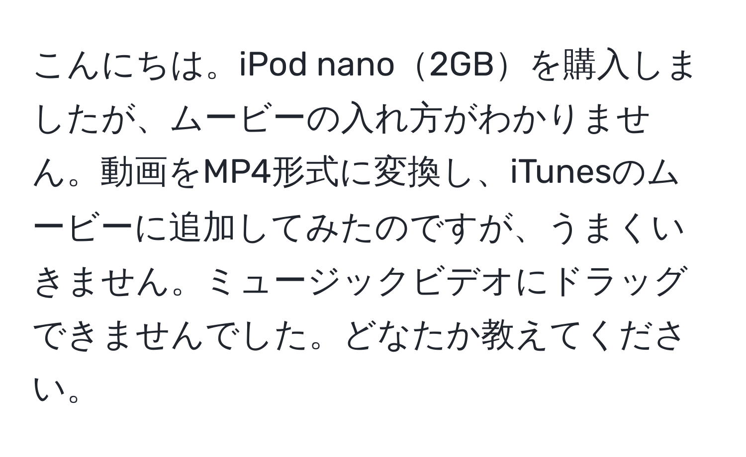 こんにちは。iPod nano2GBを購入しましたが、ムービーの入れ方がわかりません。動画をMP4形式に変換し、iTunesのムービーに追加してみたのですが、うまくいきません。ミュージックビデオにドラッグできませんでした。どなたか教えてください。