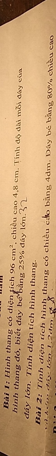 Hình thang có diện tích 96cm^2 , chiều cao 4,8 cm. Tính độ dài mỗi đáy của 
hình thang đó, biết đáy bé bằng 25% đáy lớn. 
đáy lớn. Tính diện tích hình thang. 
Bài 2: Tính diện tích hình thang có chiều cáo bằng 4dm. Đáy bé bằng 80% chiều cao 
d á Jón 12
