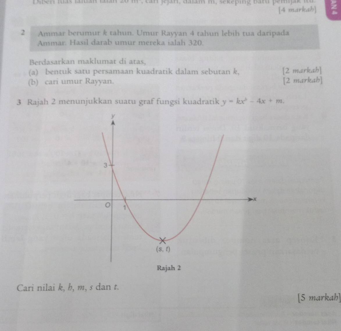 Diber tuas tuán l  , c a n jejar, daïam m, sekeping baru pemijak i  
[4 markah]
2 Ammar berumur k tahun. Umur Rayyan 4 tahun lebih tua daripada
Ammar. Hasil darab umur mereka ialah 320.
Berdasarkan maklumat di atas,
(a) bentuk satu persamaan kuadratik dalam sebutan k, [2 markah]
(b) cari umur Rayyan. [2 markah]
3 Rajah 2 menunjukkan suatu graf fungsi kuadratik y=kx^b-4x+m.
Cari nilai k, h, m, s dan t.
[5 markah]