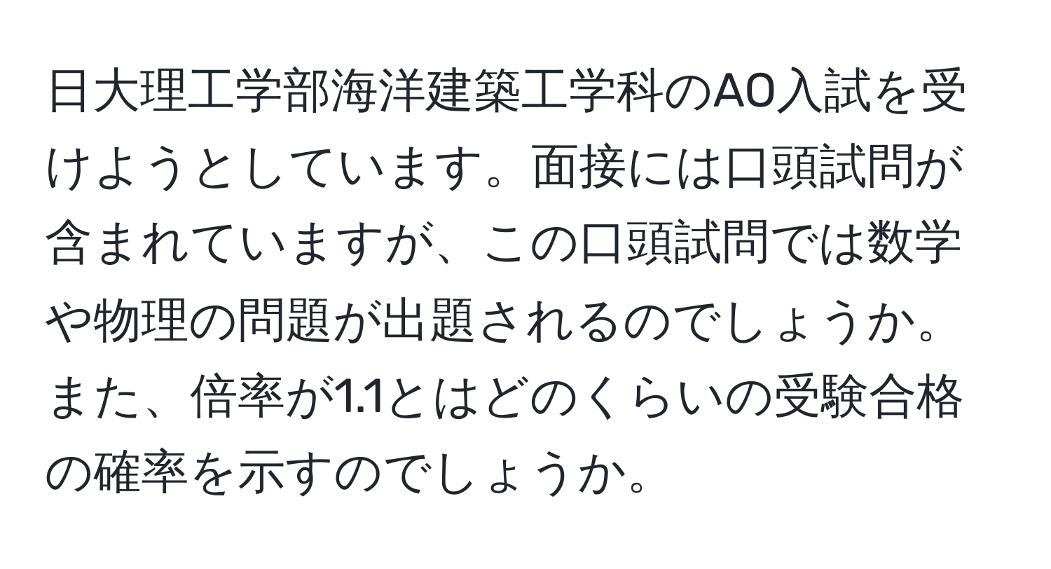 日大理工学部海洋建築工学科のAO入試を受けようとしています。面接には口頭試問が含まれていますが、この口頭試問では数学や物理の問題が出題されるのでしょうか。また、倍率が1.1とはどのくらいの受験合格の確率を示すのでしょうか。