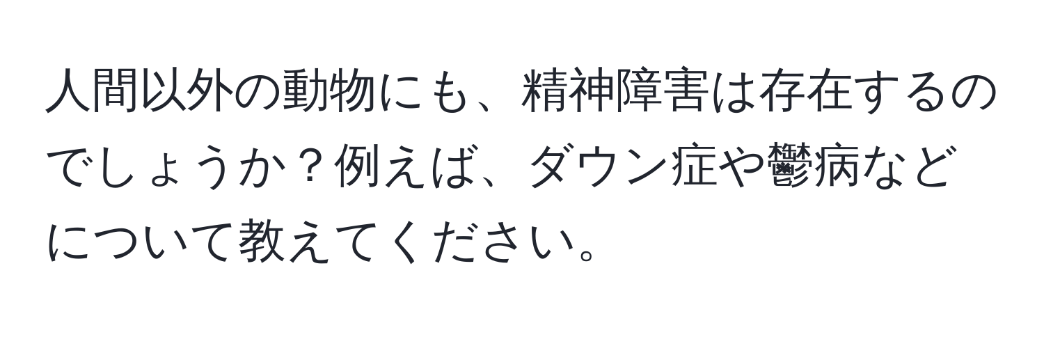 人間以外の動物にも、精神障害は存在するのでしょうか？例えば、ダウン症や鬱病などについて教えてください。