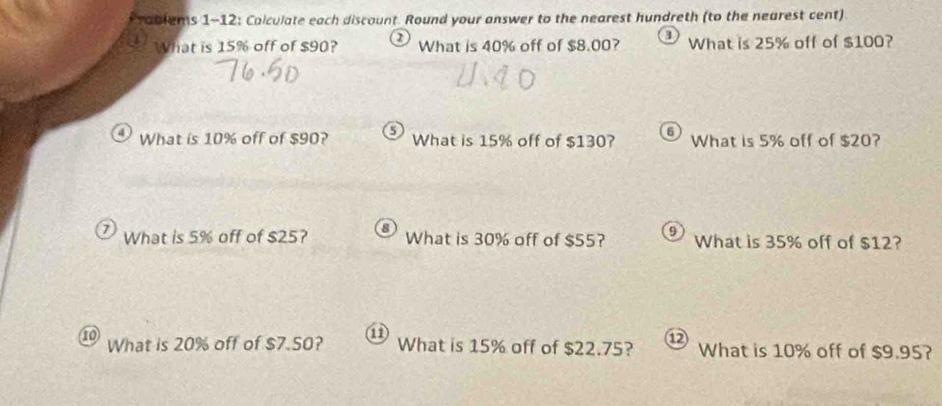 Prablems 1-12: Calculate each discount. Round your answer to the nearest hundreth (to the nearest cent) 
What is 15% off of $90? 2 What is 40% off of $8.00? What is 25% off of $100? 
6 
4 What is 10% off of $90? 5 What is 15% off of $130? What is 5% off of $20? 
7) What is 5% off of $25? What is 30% off of $55? 9 What is 35% off of $12? 
1 What is 20% off of $7.50? a What is 15% off of $22.75? What is 10% off of $9.95?