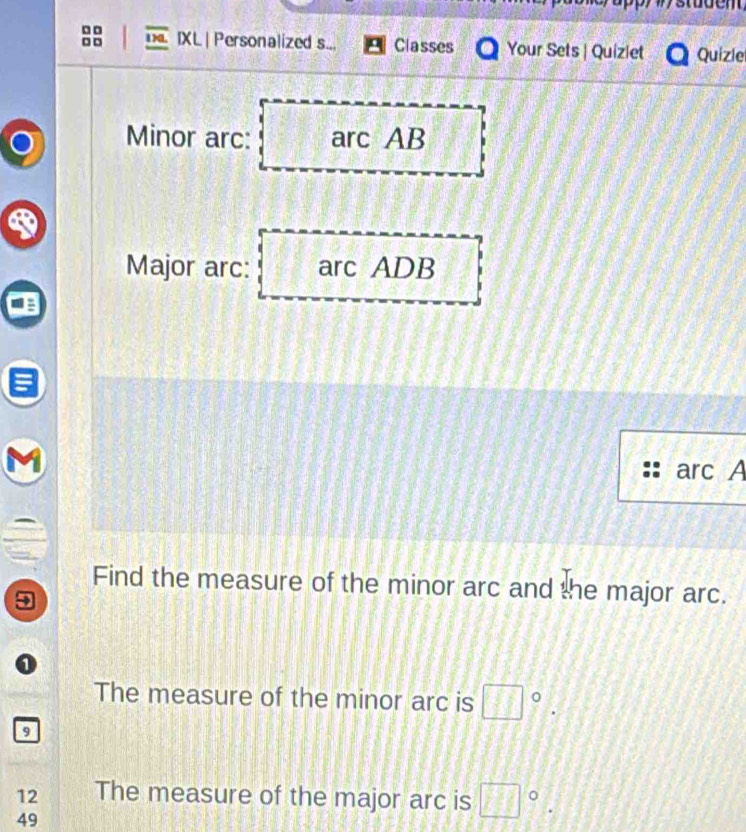 □ □
□ □ IXL | Personalized s... Classes Your Sets | Quiziet Quizle 
Minor arc: arc AB
Major arc: arc ADB
arc A
Find the measure of the minor arc and the major arc. 
1 
The measure of the minor arc is □°. 
9 
12 The measure of the major arc is □°.
49