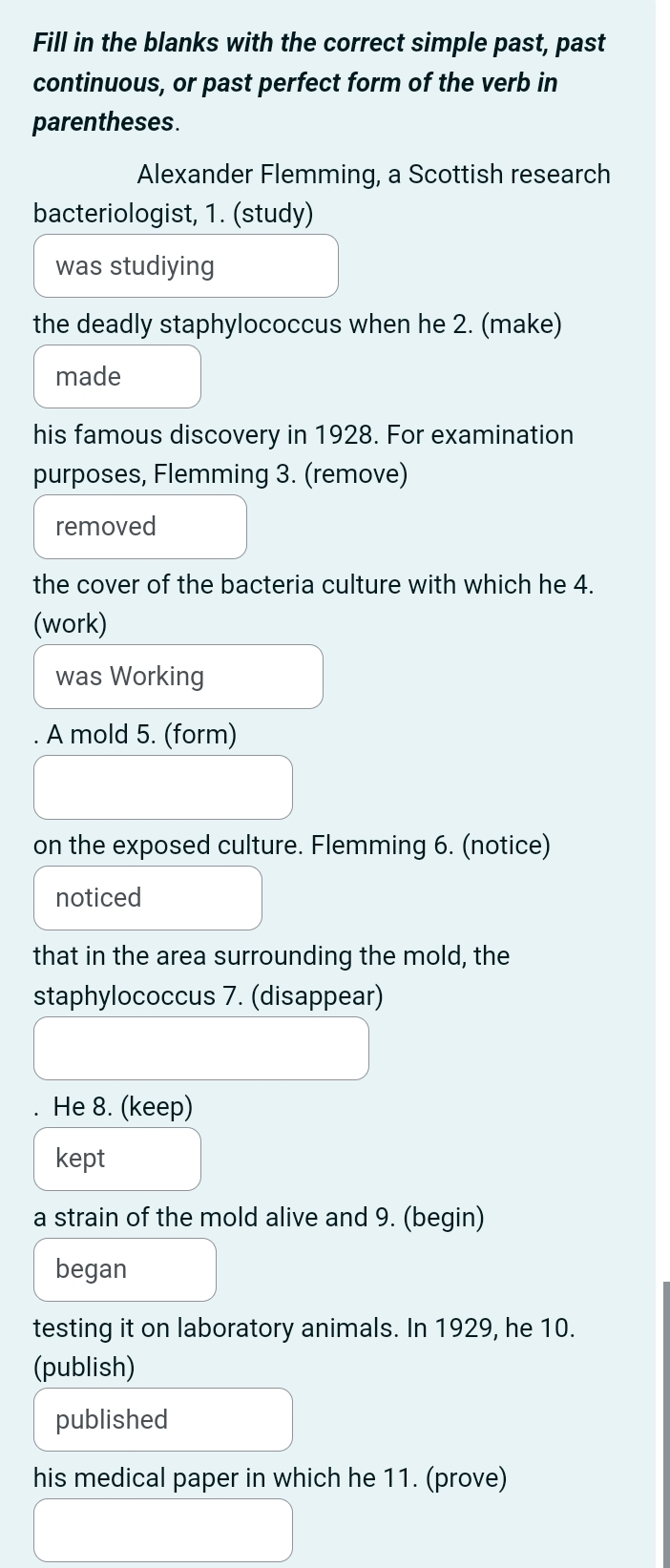 Fill in the blanks with the correct simple past, past 
continuous, or past perfect form of the verb in 
parentheses. 
Alexander Flemming, a Scottish research 
bacteriologist, 1. (study) 
was studiying 
the deadly staphylococcus when he 2. (make) 
made 
his famous discovery in 1928. For examination 
purposes, Flemming 3. (remove) 
removed 
the cover of the bacteria culture with which he 4. 
(work) 
was Working 
A mold 5. (form) 
on the exposed culture. Flemming 6. (notice) 
noticed 
that in the area surrounding the mold, the 
staphylococcus 7. (disappear) 
. He 8. (keep) 
kept 
a strain of the mold alive and 9. (begin) 
began 
testing it on laboratory animals. In 1929, he 10. 
(publish) 
published 
his medical paper in which he 11. (prove)