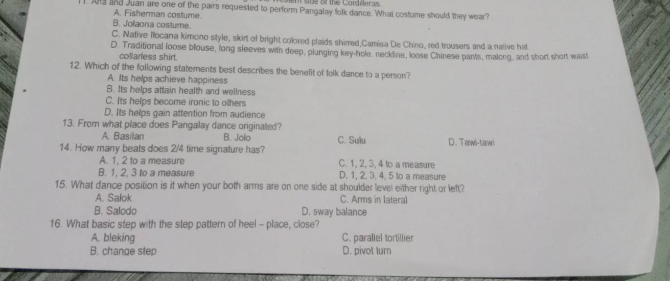 side of the Cordilleras
. Ana and Juan are one of the pairs requested to perform Pangalay folk dance. What costume should they wear?
A. Fisherman costume.
B. Jolaona costume.
C. Native Iocana kimono style, skirt of bright colored plaids shirred,Camisa De Chino, red trousers and a native hat
D. Traditional loose blouse, long sleeves with deep, plunging key-hole. neckline, loose Chinese pants, malong, and short short waist
collarless shirt.
12. Which of the following statements best describes the benefit of folk dance to a person?
A. Its helps achieve happiness
B. Its helps attain health and wellness
C. Its helps become ironic to others
D. Its helps gain attention from audience
13. From what place does Pangalay dance orginated?
A. Basilan B. Jolo C. Sulu D. Tawi-tawi
14. How many beats does 2/4 time signature has?
A. 1, 2 to a measure C. 1, 2, 3, 4 to a measure
B. 1, 2, 3 to a measure D. 1, 2, 3, 4, 5 to a measure
15. What dance position is it when your both arms are on one side at shoulder level either right or left?
A. Salok C. Arms in lateral
B. Salodo D. sway balance
16. What basic step with the step pattern of heel - place, close?
A. bleking C. paraliel tortillier
B. change step D. pivot turn