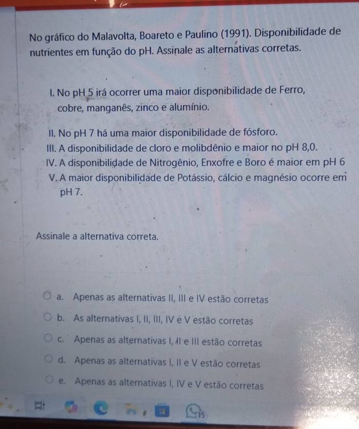 No gráfico do Malavolta, Boareto e Paulino (1991). Disponibilidade de
nutrientes em função do pH. Assinale as alternativas corretas.
I. No pH 5 irá ocorrer uma maior disponibilidade de Ferro,
cobre, manganês, zinco e alumínio.
II. No pH 7 há uma maior disponibilidade de fósforo.
III. A disponibilidade de cloro e molibdênio e maior no pH 8, 0.
IV. A disponibilidade de Nitrogênio, Enxofre e Boro é maior em pH 6
V. A maior disponibilidade de Potássio, cálcio e magnésio ocorre em
pH 7.
Assinale a alternativa correta.
a. Apenas as alternativas II, III e IV estão corretas
b. As alternativas I, II, III, IV è V estão corretas
c. Apenas as alternativas I, II e III estão corretas
d. Apenas as alternativas I, II e V estão corretas
e. Apenas as alternativas I, IV e V estão corretas
15