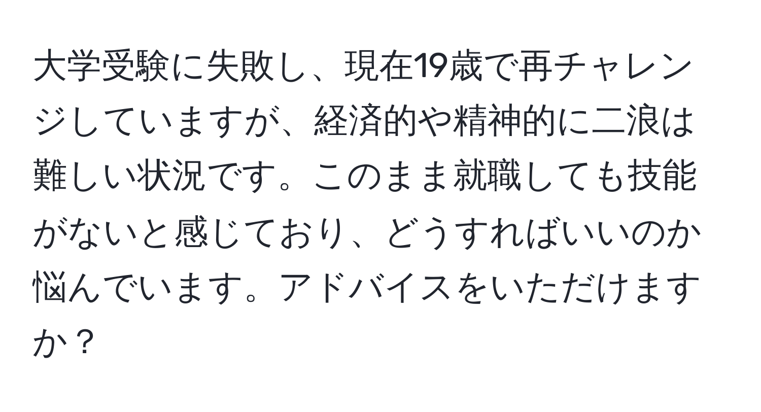 大学受験に失敗し、現在19歳で再チャレンジしていますが、経済的や精神的に二浪は難しい状況です。このまま就職しても技能がないと感じており、どうすればいいのか悩んでいます。アドバイスをいただけますか？