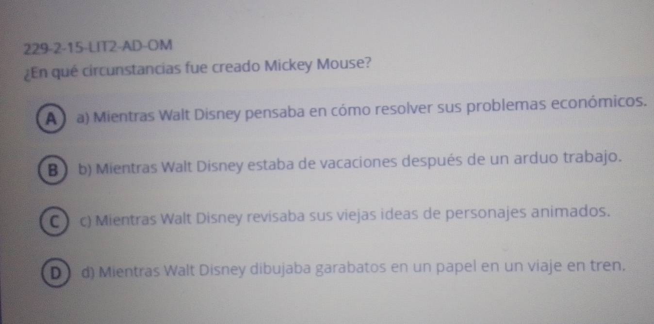 229-2-15-LIT2-AD-OM
¿En qué circunstancias fue creado Mickey Mouse?
A a) Mientras Walt Disney pensaba en cómo resolver sus problemas económicos.
B) b) Mientras Walt Disney estaba de vacaciones después de un arduo trabajo.
C c) Mientras Walt Disney revisaba sus viejas ideas de personajes animados.
D d) Mientras Walt Disney dibujaba garabatos en un papel en un viaje en tren.