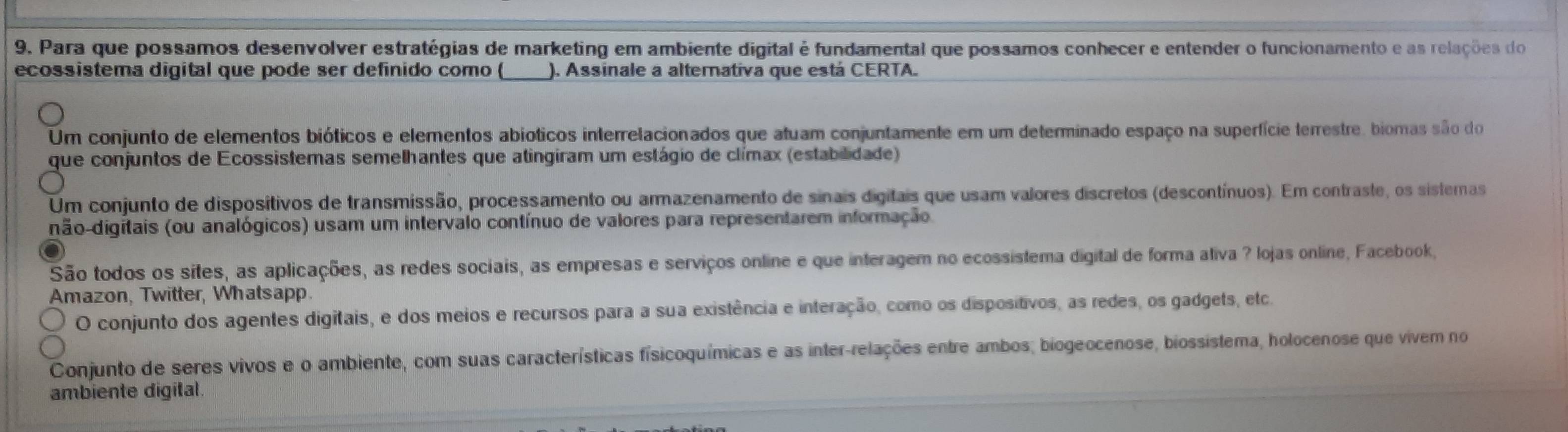 Para que possamos desenvolver estratégias de marketing em ambiente digital é fundamental que possamos conhecer e entender o funcionamento e as relações do
ecossistema digital que pode ser definido como ( ). Assinale a alterativa que está CERTA.
Um conjunto de elementos bióticos e elementos abioticos interrelacionados que atuam conjuntamente em um determinado espaço na superfície terrestre, bioras são do
que conjuntos de Ecossistemas semelhantes que atingiram um estágio de clímax (estabilidade)
Um conjunto de dispositivos de transmissão, processamento ou armazenamento de sinais digitais que usam valores discretos (descontínuos). Em contraste, os sistemas
dão-digitais (ou analógicos) usam um intervalo contínuo de valores para representarem informação
São todos os sites, as aplicações, as redes sociais, as empresas e serviços online e que interagem no ecossistema digital de forma ativa ? lojas online, Facebook,
Amazon, Twitter, Whatsapp.
O conjunto dos agentes digitais, e dos meios e recursos para a sua existência e interação, como os dispositivos, as redes, os gadgets, etca
Conjunto de seres vivos e o ambiente, com suas características físicoquímicas e as inter-relações entre ambos; biogeocenose, biossistema, holocenose que vivem no
ambiente digital.