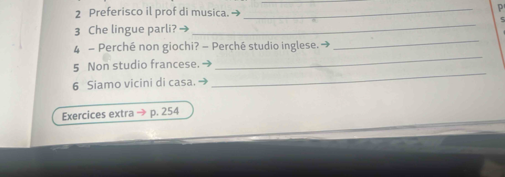 Preferisco il prof di musica._ 
P 
_ 
S 
3 Che lingue parli? 
_ 
4 - Perché non giochi? - Perché studio inglese. → 
_ 
5 Non studio francese. 
6 Siamo vicini di casa. 
_ 
Exercices extra p. 254