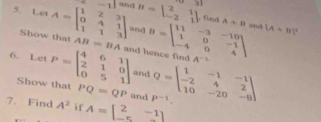 Let A=beginbmatrix 1&2&3 0&4&1 1&1&3endbmatrix 2-1 and B=beginbmatrix 2&1 -2&1endbmatrix -31
, find A+B and [A+B]^2
and 
Show that AB=BA
6. Let P=beginbmatrix 4&6&1 2&1&0 0&5&1endbmatrix and hence find B=beginbmatrix 11&-3&-10 1&0&-1 -4&0&4endbmatrix A^(-1)
and Q=beginbmatrix 1&-1&-1 -2&4&2 10&-20&-8endbmatrix
Show that PQ=QP and P^(-1). 
7. Find A^2 if A=beginbmatrix 2&-1 -5&2endbmatrix