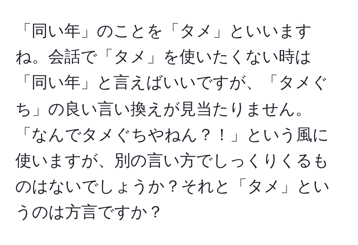 「同い年」のことを「タメ」といいますね。会話で「タメ」を使いたくない時は「同い年」と言えばいいですが、「タメぐち」の良い言い換えが見当たりません。「なんでタメぐちやねん？！」という風に使いますが、別の言い方でしっくりくるものはないでしょうか？それと「タメ」というのは方言ですか？