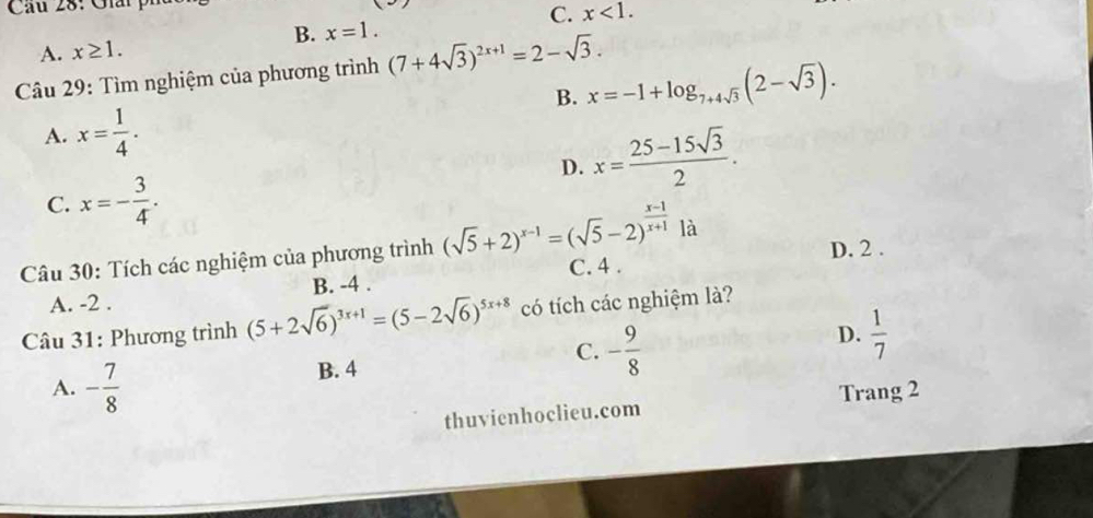 Cu 28: Giải ph
C. x<1</tex>.
B. x=1.
A. x≥ 1. 
Câu 29: Tìm nghiệm của phương trình (7+4sqrt(3))^2x+1=2-sqrt(3).
B. x=-1+log _7+4sqrt(3)(2-sqrt(3)).
A. x= 1/4 .
D. x= (25-15sqrt(3))/2 .
C. x=- 3/4 . 
là
Câu 30: Tích các nghiệm của phương trình (sqrt(5)+2)^x-1=(sqrt(5)-2)^ (x-1)/x+1  C. 4. D. 2.
A. -2. B. -4.
Câu 31: Phương trình (5+2sqrt(6))^3x+1=(5-2sqrt(6))^5x+8 có tích các nghiệm là?
A. - 7/8  B. 4 C. - 9/8  D.  1/7 
thuvienhoclieu.com Trang 2