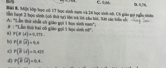 Đ/S C. 0,66. D. 0,78.
Bài 8. Một lớp học có 17 học sinh nam và 24 học sinh nữ. C6 giáo gọi ngẫu nhiên
lần lượt 2 học sinh (có thứ tự) lên trả lời câu hòi. Xét các biến cố:
A: "Lần thứ nhất cô giáo gọi 1 học sinh nam";
B : "Lần thứ hai cô giáo gọi 1 học sinh nữ".
a) P(B|A)=0,575.
b) P(Bwidehat |A)=0,6
c) P(overline B|A)=0,425
d) P(overline Boverline A)=0,4.