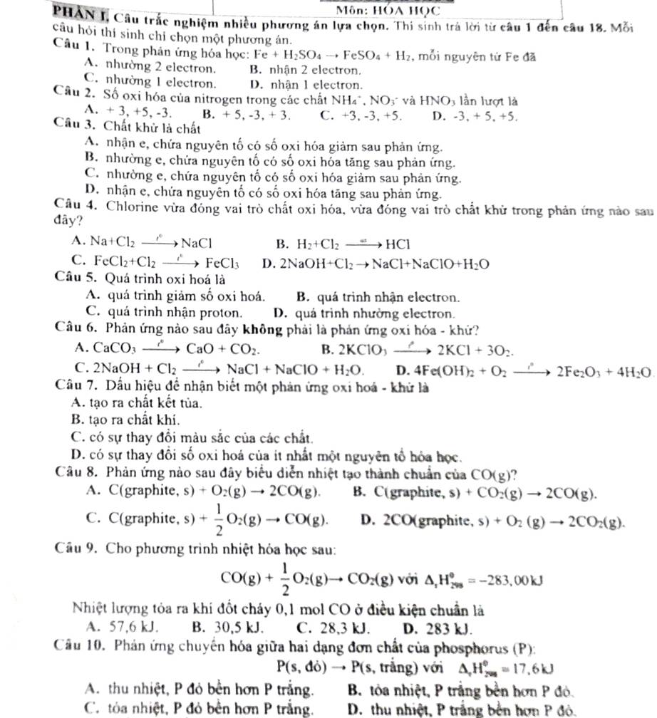 Môn: HÔA HọC
PHAN I, Câu trắc nghiệm nhiều phương án lựa chọn. Thi sinh trả lời từ câu 1 đến câu 18. Mỗi
câu hỏi thí sinh chỉ chọn một phương án.
Câu 1. Trong phản ứng hóa học: Fe+H_2SO_4to FeSO_4+H_2 , mỗi nguyên tứ Fe đã
A. nhường 2 electron. B. nhận 2 electron.
C. nhường 1 electron. D. nhận 1 electron.
Cầu 2. Số oxi hóa của nitrogen trong các chất NH_4^(+,NO_3) và HNO_3 lần lượt là
A. + 3, +5, -3. B. +5,-3,+3. C. +3, -3, +5. D. -3.+5.+ 5.
Câu 3. Chất khử là chất
A. nhận e, chứa nguyên tố có số oxi hóa giảm sau phản ứng.
B. nhường e, chứa nguyên tố có số oxi hóa tăng sau phản ứng.
C. nhường c, chứa nguyên tố có số oxi hóa giảm sau phản ứng.
D. nhận e, chứa nguyên tố có số oxi hóa tăng sau phản ứng.
Cầu 4. Chlorine vừa đóng vai trò chất oxi hóa, vừa đóng vai trò chất khử trong phản ứng nào sau
đây?
A. Na+Cl_2to NaCl B. H_2+Cl_2to HCl
C. FeCl_2+Cl_2to FeCl_3 D. 2NaOH+Cl_2to NaCl+NaClO+H_2O
Câu 5. Quá trình oxi hoá là
A. quá trình giảm số oxi hoá. B. quá trình nhận electron.
C. quá trình nhận proton. D. quá trình nhường electron.
Câu 6. Phản ứng nào sau đây không phải là phản ứng oxi hóa - khứ?
A. CaCO_3to CaCaO+CO_2. B. 2KClO,to 2KCl+3O_2.
C. 2NaOH+Cl_2to NaNaCl+NaClO+H_2O. D. 4Fe(OH)_2+O_2to 2Fe_2O_3+4H_2O
Câu 7. Dấu hiệu để nhận biết một phản ứng oxi hoá - khử là
A. tạo ra chất kết tủa.
B. tạo ra chất khí.
C. có sự thay đổi màu sắc của các chất.
D. có sự thay đồi số oxi hoá của ít nhất một nguyên tổ hóa học.
Câu 8. Phản ứng nào sau đây biểu diễn nhiệt tạo thành chuẩn của CO(g) ?
A. C(graphite, s)+O_2(g)to 2CO(g). B. C(graphite, s) +CO_2(g)to 2CO(g).
C. C(graphite, s) + 1/2 O_2(g)to CO(g). D. 2CO(graphite, s) +O_2(g)to 2CO_2(g).
Câu 9. Cho phương trình nhiệt hỏa học sau:
CO(g)+ 1/2 O_2(g)to CO_2(g) với △ _rH_299=-28=-283,00kJ
Nhiệt lượng tỏa ra khí đốt cháy 0,1 mol CO ở điều kiện chuẩn là
A. 57,6 kJ. B. 30,5 kJ. C. 28,3 kJ. D. 283 kJ.
Cầu 10. Phản ứng chuyến hóa giữa hai dạng đơn chất của phosphorus (P):
P(s,do)to P(s , trắng) với △ _,H_(200)°=17.6kJ
A. thu nhiệt, P đỏ bền hơn P trắng.  B. tỏa nhiệt, P trắng bền hơn P đỏ.
C. tỏa nhiệt, P đỏ bền hơn P trắng.  D. thu nhiệt, P trắng bền hơn P đỏ.