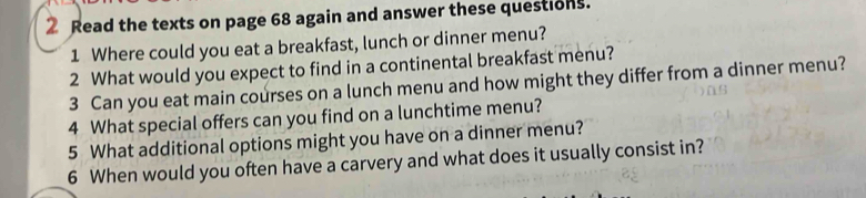 Read the texts on page 68 again and answer these questions. 
1 Where could you eat a breakfast, lunch or dinner menu? 
2 What would you expect to find in a continental breakfast menu? 
3 Can you eat main courses on a lunch menu and how might they differ from a dinner menu? 
4 What special offers can you find on a lunchtime menu? 
5 What additional options might you have on a dinner menu? 
6 When would you often have a carvery and what does it usually consist in?