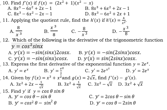 Find f'(x) if f(x)=(2x^2+1)(x^2-x)
A. 8x^3-6x^2+2x-1 B. 8x^3+6x^2+2x-1
C. 8x^3-6x^2-2x-1 D. 8x^3-6x^2+2x+1
_11. Applying the quotient rule, find the h'(x) if h'(x)= 4/x^2 .
A.  8/x^3  B.  x^3/8  C. - 8/x^3  D. - x^3/8 
_12. Which of the following is the derivative of the trigonometric function
y=cos^2sin x
A. y'(x)=-sin (sin x)2cos x. B. y'(x)=-sin (2sin x)cos x.
C. y'(x)=-sin (sin x)cos x. D. y'(x)=sin (2sin x)cos x.
_13. Express the first derivative of the exponential function y=2e^x.
A. y'=e^x B. y'=frac e2^(x C. y'=2e^x^2) D. y'=2e^x
_14. Given by f(x)=x^3+x^2 and g(x)=2sqrt(x) , find f'(x)-g'(x).
A. 3x^2+2x- 1/sqrt(x)  B. 3x^2+ 1/sqrt(x)  C. 3x^2-sqrt(x) D. 3x^2+sqrt(x)
15. Find y' if y=cos θ sin θ
A. y'=cos θ -sin θ C. y'=2cos θ -sin θ
B. y'=cos^2θ -sin^2θ D. y'=cos θ -2sin θ