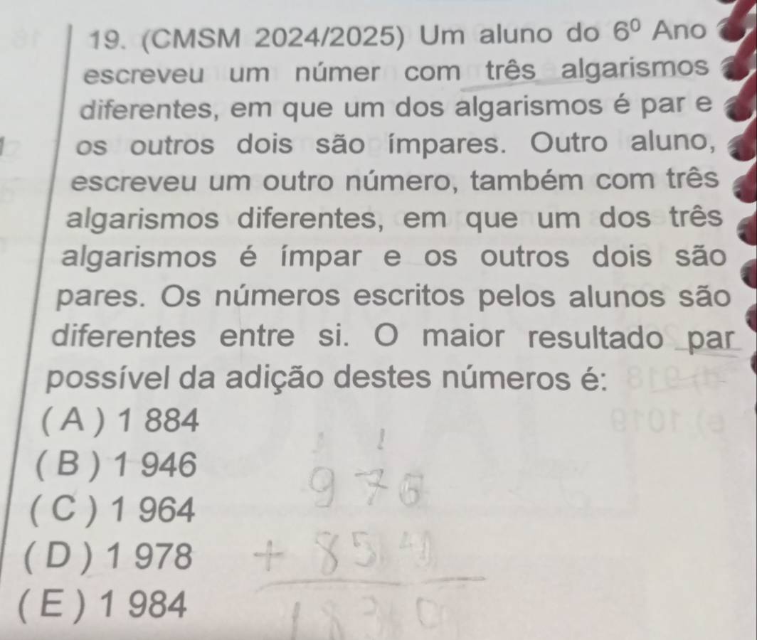 (CMSM 2024/2025) Um aluno do 6^0 Ano
escreveu um númer com três algarismos
diferentes, em que um dos algarismos é par e
os outros dois são ímpares. Outro aluno,
escreveu um outro número, também com três
algarismos diferentes, em que um dos três
algarismos é ímpar e os outros dois são
pares. Os números escritos pelos alunos são
diferentes entre si. O maior resultado _par
possível da adição destes números é:
( A ) 1 884
( B ) 1 946
( C ) 1 964
( D ) 1 978
( E ) 1 984