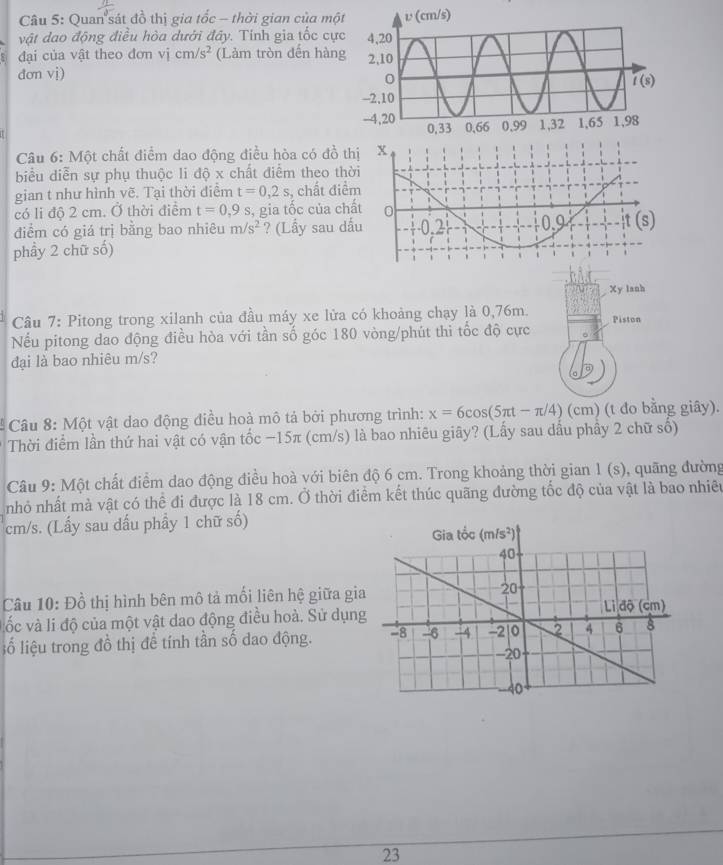 Quan'sát đồ thị gia tốc - thời gian của mộ
vật đao động điều hòa dưới đây. Tính gia tốc cự
đại của vật theo đơn vị cm/s^2 (Làm tròn đến hàn
dơn vị)
Câu 6: Một chất điểm dao động điều hòa có đồ th
biểu diễn sự phụ thuộc li độ x chất điểm theo thờ
gian t như hình vẽ. Tại thời điểm t=0,2s , chất điể
có li độ 2 cm. Ở thời điểm t=0,9s , gia tốc của chấ
điểm có giá trị bằng bao nhiêu m/s^2 ? (Lầy sau dấ
phầy 2 chữ số)
Xy lanh
Câu 7: Pitong trong xilanh của đầu máy xe lửa có khoảng chạy là 0,76m. Piston
Nếu pitong dao động điều hòa với tần số góc 180 vòng/phút thi tốc độ cực 。
đại là bao nhiêu m/s?
Câu 8: Một vật dao động điều hoà mô tả bởi phương trình: x=6cos (5π t-π /4) (cm) (t đo bằng giây).
Thời điểm lần thứ hai vật có vận tốc −15π (cm/s) là bao nhiêu giây? (Lấy sau dầu phầy 2 chữ số)
Câu 9: Một chất điểm dao động điều hoà với biên độ 6 cm. Trong khoảng thời gian 1(s) , quãng đường
nhỏ nhất mà vật có thể đi được là 18 cm. Ở thời điểm kết thúc quãng đường tốc độ của vật là bao nhiêu
cm/s. (Lấy sau dấu phầy 1 chữ số)
Câu 10: Đồ thị hình bên mô tả mối liên hệ giữa gia
ốc và li độ của một vật dao động điều hoà. Sử dụng
lố liệu trong đồ thị để tính tần số dao động. 
23