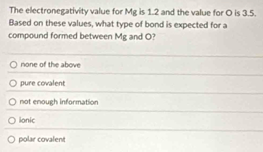 The electronegativity value for Mg is 1.2 and the value for O is 3.5.
Based on these values, what type of bond is expected for a
compound formed between Mg and O?
none of the above
pure covalent
not enough information
ionic
polar covalent