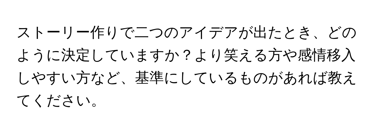 ストーリー作りで二つのアイデアが出たとき、どのように決定していますか？より笑える方や感情移入しやすい方など、基準にしているものがあれば教えてください。