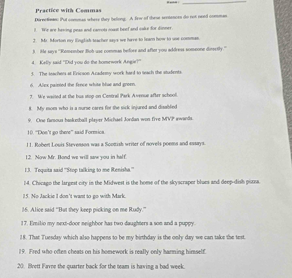 Hane : 
_ 
Practice with Commas 
Directions: Put commas where they belong. A few of these sentences do not need commas 
1. We are having peas and carrots roast beef and cake for dinner. 
2. Mr. Morton my English teacher says we have to learn how to use commas. 
3. He says “Remember Bob use commas before and after you address someone directly.” 
4. Kelly said “Did you do the homework Angie?” 
5. The teachers at Ericson Academy work hard to teach the students. 
6. Alex painted the fence white blue and green. 
7. We waited at the bus stop on Central Park Avenue after school. 
8. My mom who is a nurse cares for the sick injured and disabled 
9. One famous basketball player Michael Jordan won five MVP awards. 
10. “Don’t go there” said Formica. 
11. Robert Louis Stevenson was a Scottish writer of novels poems and essays. 
12. Now Mr. Bond we will saw you in half. 
13. Tequita said “Stop talking to me Renisha.” 
14. Chicago the largest city in the Midwest is the home of the skyscraper blues and deep-dish pizza. 
15. No Jackie I don’t want to go with Mark. 
16. Alice said “But they keep picking on me Rudy.” 
17. Emilio my next-door neighbor has two daughters a son and a puppy. 
18. That Tuesday which also happens to be my birthday is the only day we can take the test. 
19. Fred who often cheats on his homework is really only harming himself. 
20. Brett Favre the quarter back for the team is having a bad week.