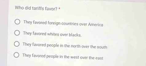 Who did tariffs favor? *
They favored foreign countries over America
They favored whites over blacks.
They favored people in the north over the south
They favored people in the west over the east