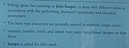 Peking opera face painting or jinju lianpu - is done with different colors in 
accordance with the performing character's personality and historical 
asscssment. 
The hero type characters are normally painted in relatively simple colors 
enemies, bandits, rebels, and others have more complicated designs on their 
faces. 
anpu is called the false mask