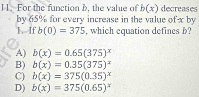 For the function b, the value of b(x) decreases
by 65% for every increase in the value of x by
1. If b(0)=375 , which equation defines b?
A) b(x)=0.65(375)^x
B) b(x)=0.35(375)^x
C) b(x)=375(0.35)^x
D) b(x)=375(0.65)^x