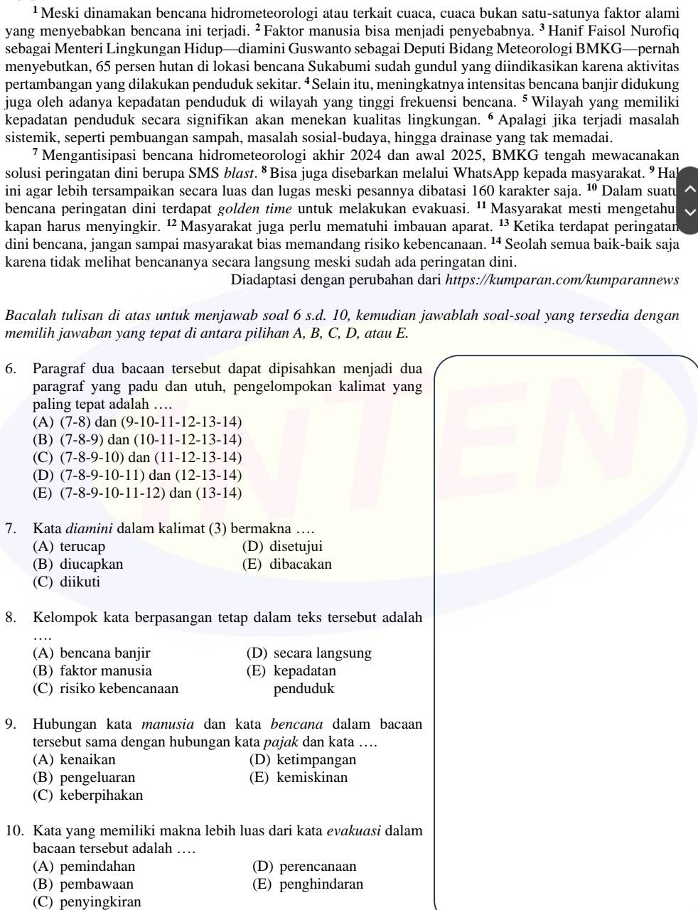 ¹ Meski dinamakan bencana hidrometeorologi atau terkait cuaca, cuaca bukan satu-satunya faktor alami
yang menyebabkan bencana ini terjadi. ²Faktor manusia bisa menjadi penyebabnya. ³ Hanif Faisol Nurofiq
sebagai Menteri Lingkungan Hidup—diamini Guswanto sebagai Deputi Bidang Meteorologi BMKG—pernah
menyebutkan, 65 persen hutan di lokasi bencana Sukabumi sudah gundul yang diindikasikan karena aktivitas
pertambangan yang dilakukan penduduk sekitar. ⁴Selain itu, meningkatnya intensitas bencana banjir didukung
juga oleh adanya kepadatan penduduk di wilayah yang tinggi frekuensi bencana. 5 Wilayah yang memiliki
kepadatan penduduk secara signifikan akan menekan kualitas lingkungan. “Apalagi jika terjadi masalah
sistemik, seperti pembuangan sampah, masalah sosial-budaya, hingga drainase yang tak memadai.
7 Mengantisipasi bencana hidrometeorologi akhir 2024 dan awal 2025, BMKG tengah mewacanakan
solusi peringatan dini berupa SMS blast. § Bisa juga disebarkan melalui WhatsApp kepada masyarakat. ⁹ Hal
ini agar lebih tersampaikan secara luas dan lugas meski pesannya dibatasi 160 karakter saja. ¹º Dalam suatu
bencana peringatan dini terdapat golden time untuk melakukan evakuasi. ¹Masyarakat mesti mengetahu
kapan harus menyingkir. ¹Masyarakat juga perlu mematuhi imbauan aparat. ¹Ketika terdapat peringatan
dini bencana, jangan sampai masyarakat bias memandang risiko kebencanaan. ¹ª Seolah semua baik-baik saja
karena tidak melihat bencananya secara langsung meski sudah ada peringatan dini.
Diadaptasi dengan perubahan dari https://kumparan.com/kumparannews
Bacalah tulisan di atas untuk menjawab soal 6 s.d. 10, kemudian jawablah soal-soal yang tersedia dengan
memilih jawaban yang tepat di antara pilihan A, B, C, D, atau E.
6. Paragraf dua bacaan tersebut dapat dipisahkan menjadi dua
paragraf yang padu dan utuh, pengelompokan kalimat yang
paling tepat adalah …
(A) (7-8) dan (9-10-11-12-13-14)
(B) (7-8-9) ) dan (10-11-12-13-14)
(C) (7-8-9-10)dan(11-12-13-14
(D) (7-8-9-10-11) dan (12-13-14 - )
(E) (7-8-9-10-11-12)dan(13-14
7. Kata diamini dalam kalimat (3) bermakna …
(A) terucap (D) disetujui
(B) diucapkan (E) dibacakan
(C) diikuti
8. Kelompok kata berpasangan tetap dalam teks tersebut adalah
(A) bencana banjir (D) secara langsung
(B) faktor manusia (E) kepadatan
(C) risiko kebencanaan penduduk
9. Hubungan kata manusia dan kata bencana dalam bacaan
tersebut sama dengan hubungan kata pajak dan kata ….
(A) kenaikan (D) ketimpangan
(B) pengeluaran (E) kemiskinan
(C) keberpihakan
10. Kata yang memiliki makna lebih luas dari kata evakuasi dalam
bacaan tersebut adalah …
(A) pemindahan (D) perencanaan
(B) pembawaan (E) penghindaran
(C) penyingkiran