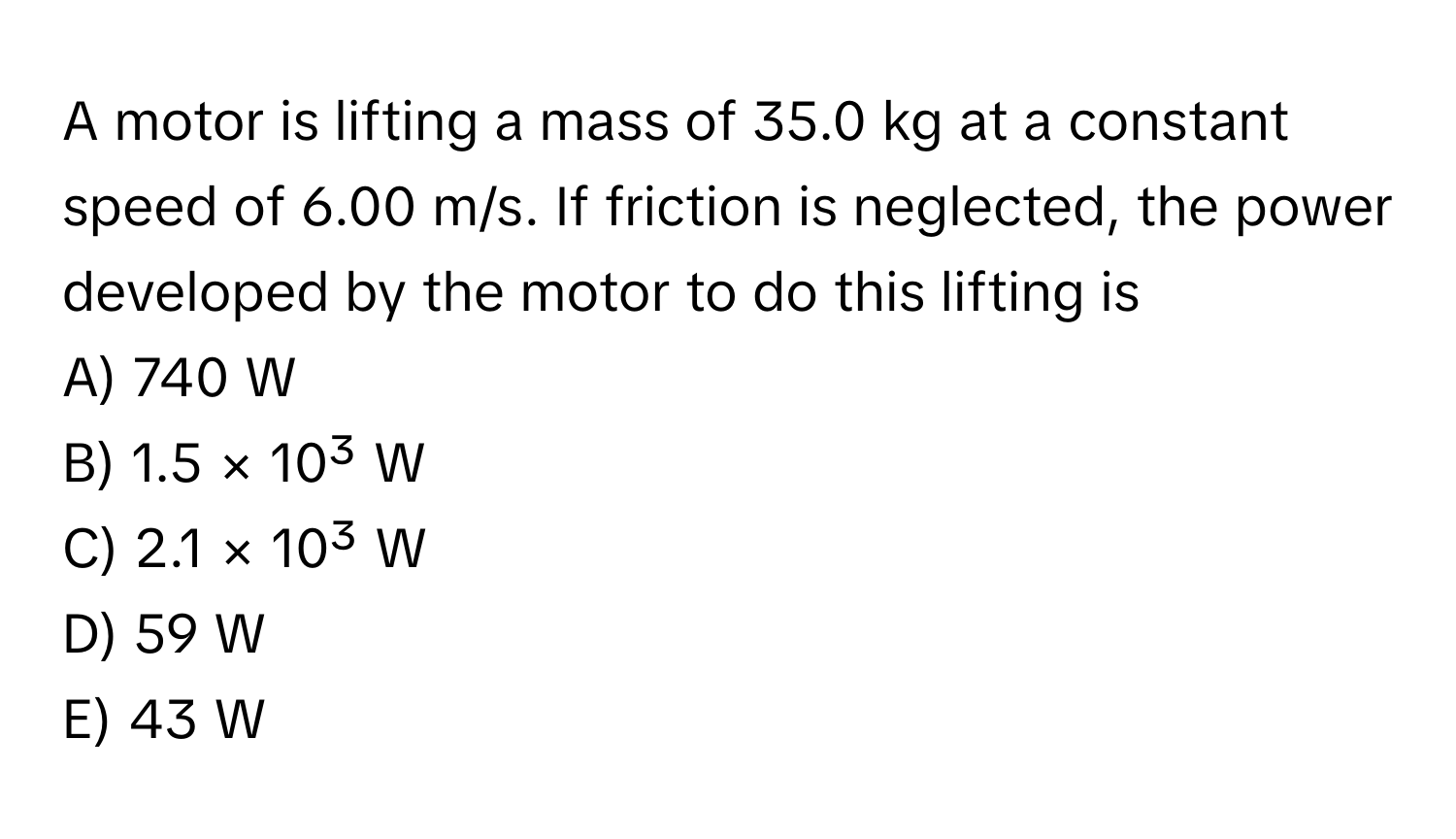 A motor is lifting a mass of 35.0 kg at a constant speed of 6.00 m/s. If friction is neglected, the power developed by the motor to do this lifting is 
A) 740 W 
B) 1.5 × 10³ W 
C) 2.1 × 10³ W 
D) 59 W 
E) 43 W