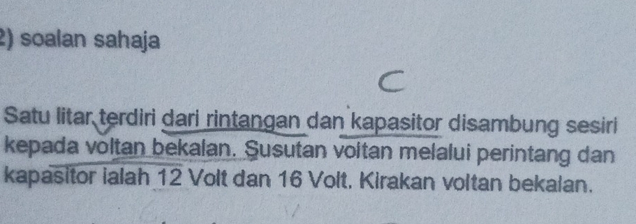 soalan sahaja 
Satu litar terdiri dari rintangan dan kapasitor disambung sesiri 
kepada voltan bekalan. Susutan voltan melalui perintang dan 
kapasitor ialah 12 Volt dan 16 Volt, Kirakan voltan bekalan.