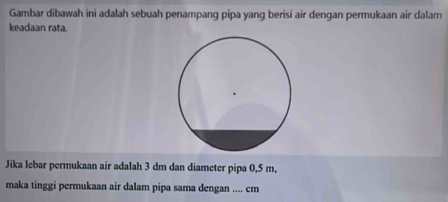 Gambar dibawah ini adalah sebuah penampang pipa yang berisi air dengan permukaan air dalam 
keadaan rata. 
Jika lebar permukaan air adalah 3 dm dan diameter pipa 0,5 m, 
maka tinggi permukaan air dalam pipa sama dengan .... cm