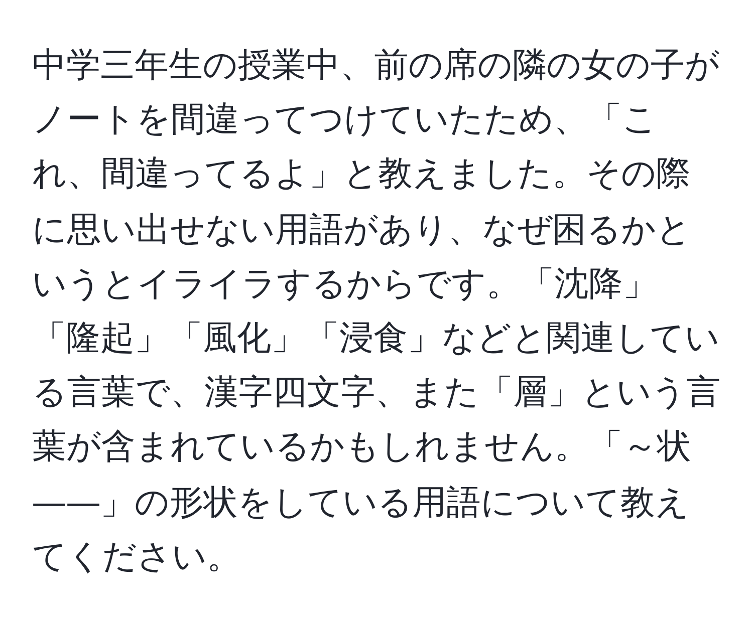 中学三年生の授業中、前の席の隣の女の子がノートを間違ってつけていたため、「これ、間違ってるよ」と教えました。その際に思い出せない用語があり、なぜ困るかというとイライラするからです。「沈降」「隆起」「風化」「浸食」などと関連している言葉で、漢字四文字、また「層」という言葉が含まれているかもしれません。「～状――」の形状をしている用語について教えてください。