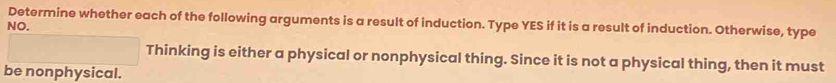 Determine whether each of the following arguments is a result of induction. Type YES if it is a result of induction. Otherwise, type 
NO. 
Thinking is either a physical or nonphysical thing. Since it is not a physical thing, then it must 
be nonphysical.