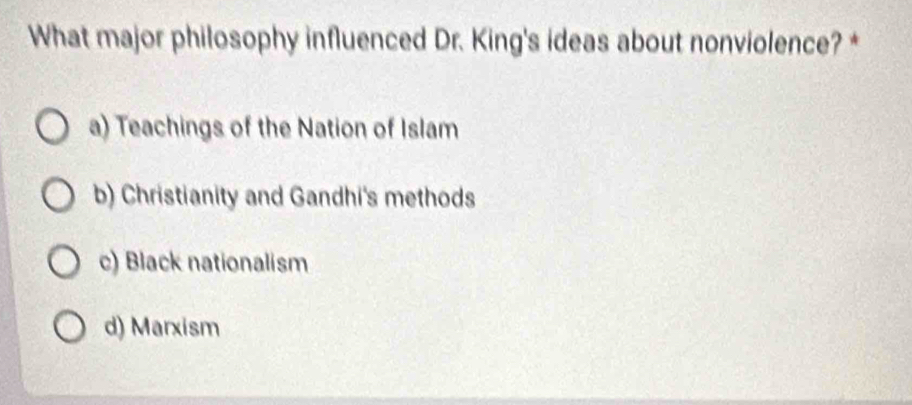 What major philosophy influenced Dr. King's ideas about nonviolence? *
a) Teachings of the Nation of Islam
b) Christianity and Gandhi's methods
c) Black nationalism
d) Marxism