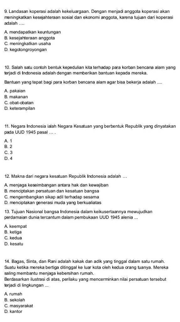 Landasan koperasi adalah kekeluargaan. Dengan menjadi anggota koperasi akan
meningkatkan kesejahteraan sosial dan ekonomi anggota, karena tujuan dari koperasi
adalah ....
A mendapatkan keuntungan
B. kesejahteraan anggota
C. meningkatkan usaha
D. kegotongroyongan
10. Salah satu contoh bentuk kepedulian kita terhadap para korban bencana alam yang
terjadi di Indonesia adalah dengan memberikan bantuan kepada mereka.
Bantuan yang tepat bagi para korban bencana alam agar bisa bekerja adalah ....
A. pakaian
B. makanan
C. obat-obatan
D. keterampilan
11. Negara Indonesia ialah Negara Kesatuan yang berbentuk Republik yang dinyatakan
pada UUD 1945 pasal ... .
A. 1
B. 2
C. 3
D. 4
12. Makna dari negara kesatuan Republik Indonesia adalah …
A menjaga keseimbangan antara hak dan kewajiban
B. menciptakan persatuan dan kesatuan bangsa
C. mengembangkan sikap adil terhadap sesama
D. menciptakan generasi muda yang berkualiatas
13. Tujuan Nasional bangsa Indonesia dalam keikusertaannya mewujudkan
perdamaian dunia tercantum dalam pembukaan UUD 1945 alenia ...
A keempat
B. ketiga
C. kedua
D. kesatu
14. Bagas, Sinta, dan Rani adalah kakak dan adik yang tinggal dalam satu rumah.
Suatu ketika mereka bertiga ditinggal ke luar kota oleh kedua orang tuanya. Mereka
saling membantu menjaga kebersihan rumah.
Berdasarkan ilustrasi di atas, perilaku yang mencerminkan nilai persatuan tersebut
terjadi di lingkungan ...
A rumah
B. sekolah
C. masyarakat
D. kantor