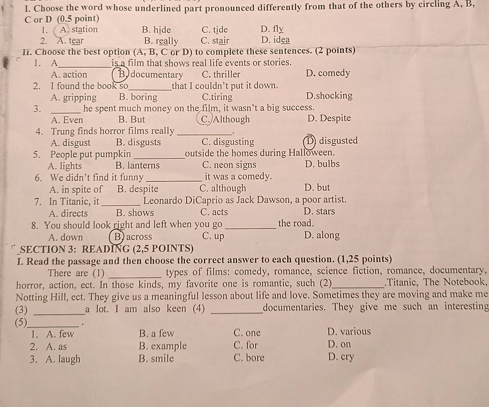 Choose the word whose underlined part pronounced differently from that of the others by circling A, B,
C or D (0.5 point)
1. ( A. station B. hide C. tide D. fly
2. A. tear B. really C. stair D. idea
II. Choose the best option (A, B, C or D) to complete these sentences. (2 points)
1. A_ is a film that shows real life events or stories.
A. action Bydocumentary C. thriller D. comedy
2. I found the book so_ that I couldn’t put it down.
A. gripping B. boring C.tiring D.shocking
3. _he spent much money on the film, it wasn’t a big success.
A. Even B. But C. Although D. Despite
4. Trung finds horror films really_
.
A. disgust B. disgusts C. disgusting D disgusted
5. People put pumpkin _outside the homes during Halloween.
A. lights B. lanterns C. neon signs D. bulbs
6. We didn’t find it funny _it was a comedy.
A. in spite of B. despite C. although D. but
7. In Titanic, it_ Leonardo DiCaprio as Jack Dawson, a poor artist.
A. directs B. shows C. acts D. stars
8. You should look right and left when you go _the road.
A. down B)across C. up D. along
” SECTION 3: READING (2,5 POINTS)
I. Read the passage and then choose the correct answer to each question. (1,25 points)
There are (1) _types of films: comedy, romance, science fiction, romance, documentary,
horror, action, ect. In those kinds, my favorite one is romantic, such (2)_ .Titanic, The Notebook,
Notting Hill, ect. They give us a meaningful lesson about life and love. Sometimes they are moving and make me
(3) _a lot. I am also keen (4) _documentaries. They give me such an interesting
(5)_
.
1. A. few B. a few C. one D. various
2. A. as B. example C. for D. on
3. A. laugh B. smile C. bore D. cry