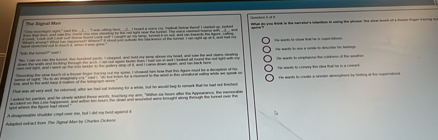 The Signal Man Question 5 of B
"One moonlight night," said the   't was sifting hore . 2. I heard a voice cry, 'Halloa! Below there!' I started up, looked What do you think is the narrator's intention in using the phrase "the slow touch of a frozen finger tracing ou
from that door, and saw this Some one else standing by the red light near the tunnet. The voice seemed hoarse with __3__, and
if cred, "Look out! Look ouf! Below theref Look out!" I caught up my lamp, turned it on red, and ran towards the figure, caling, apine"
"What's wrong? What has happened? Where?" It stood just outside the blackness of the tunnel. I ran right up a it, and had my
hand stretched out to touch it, when it was gona " He wants to show that he is superstitious
''Into the tunnel?''  said !
"No I ran on into the tunnel, five hundred yards. I stopped, and held my lamp above my head, and saw the wet stains stealing He wants to use a simile to describe his feelings
down the walls and trickling through the arch. I ran out again faster than I had run in and I looked all round the red light with my
own red light, and I went up the iron ladder to the gallery atop of it, and I came down again, and ran back here He wants to emphasise the coldness of the weather
"Resisting the slow touch of a frozen finger tracing out my spine, I showed him how that this figure must be a deception of his
sense of sight; "As to an imaginary cry," said I, "do but listen for a moment to the wind in this unnatural valley while we speak so He wants to convey the idea that he is a coward
fow, and to the wild harp it makes of the telegraph wires.' He wants to create a sinister atmosphere by hinting at the supernatural.
That was all very well, he returned, after we had sat listening for a while, but he would beg to remark that he had not finished
I asked his pardon, and he slowly added these words, touching my arm, "Within six hours after the Appearance, the memorable
accident on this Line happened, and within ten hours the dead and wounded were brought along through the tunnel over the
spot where the figure had stood."
A disagreeable shudder crept over me, but I did my best against it
Adapted extract from The Signal Man by Charles Dickens